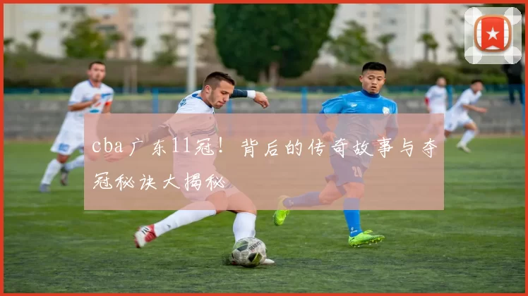 cba广东11冠！背后的传奇故事与夺冠秘诀大揭秘