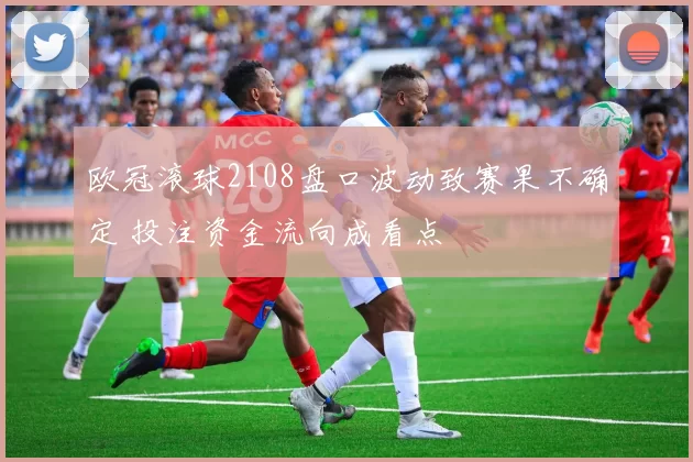 欧冠滚球2108盘口波动致赛果不确定 投注资金流向成看点